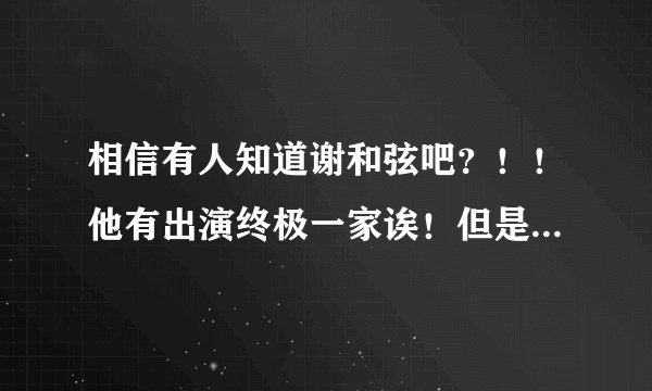 相信有人知道谢和弦吧？！！他有出演终极一家诶！但是我不太清楚他在终极一家里面的身份。。。