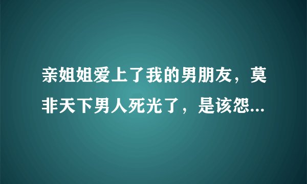 亲姐姐爱上了我的男朋友，莫非天下男人死光了，是该怨恨还是成全?