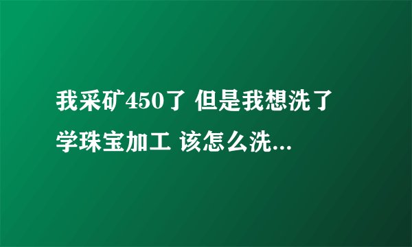 我采矿450了 但是我想洗了 学珠宝加工 该怎么洗，求详解