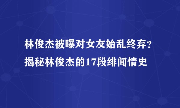 林俊杰被曝对女友始乱终弃？揭秘林俊杰的17段绯闻情史