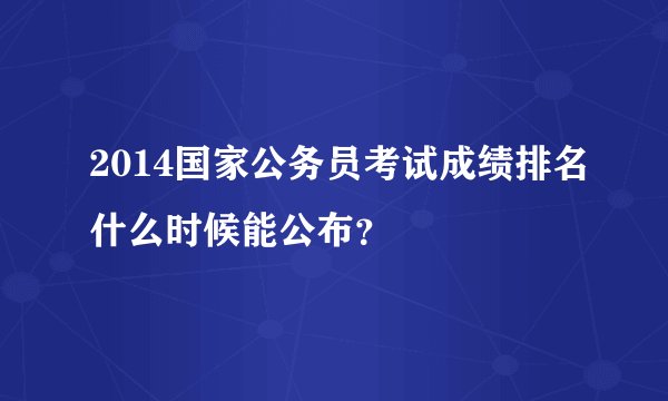 2014国家公务员考试成绩排名什么时候能公布？