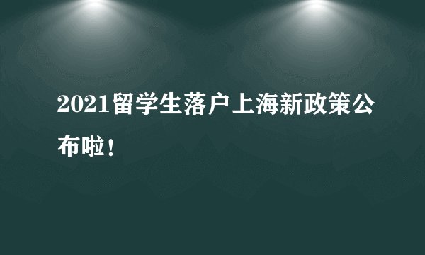 2021留学生落户上海新政策公布啦！