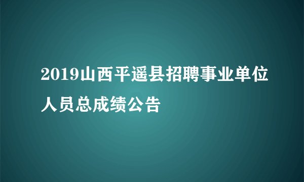 2019山西平遥县招聘事业单位人员总成绩公告