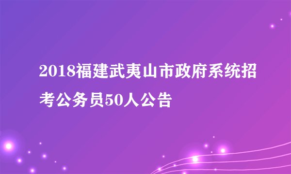 2018福建武夷山市政府系统招考公务员50人公告