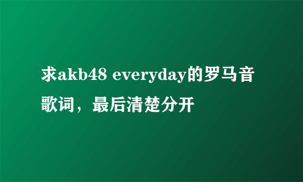 求akb48 everyday的罗马音歌词，最后清楚分开