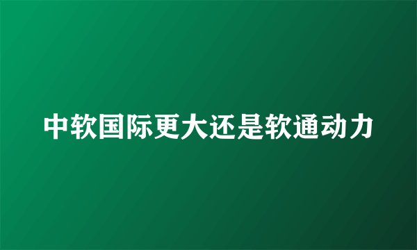 中软国际更大还是软通动力
