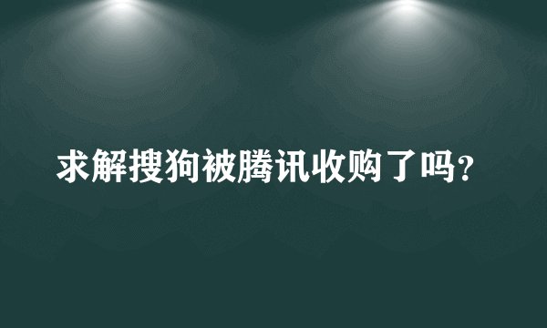 求解搜狗被腾讯收购了吗？