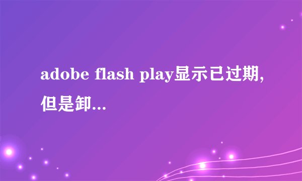 adobe flash play显示已过期,但是卸载了 或者重新安装都不行为何?