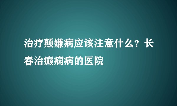 治疗颠嫌病应该注意什么？长春治癫痫病的医院