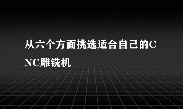 从六个方面挑选适合自己的CNC雕铣机