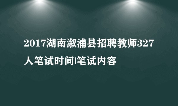 2017湖南溆浦县招聘教师327人笔试时间|笔试内容