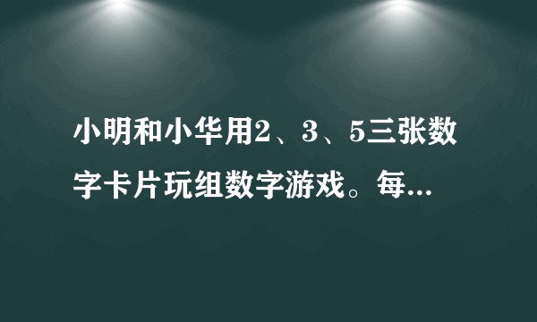 小明和小华用2、3、5三张数字卡片玩组数字游戏。每次任意抽出2张卡片组数，如果组成奇数小明胜出，组成偶