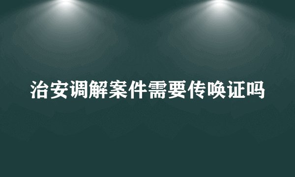 治安调解案件需要传唤证吗