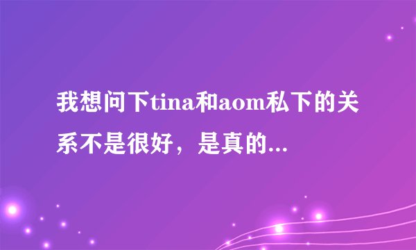 我想问下tina和aom私下的关系不是很好，是真的吗？？？！！！