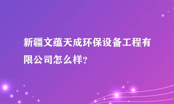 新疆文蕴天成环保设备工程有限公司怎么样？