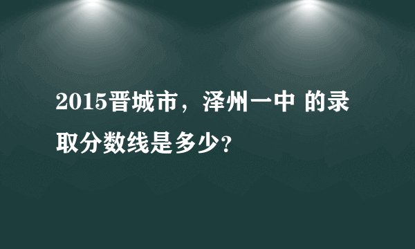 2015晋城市，泽州一中 的录取分数线是多少？