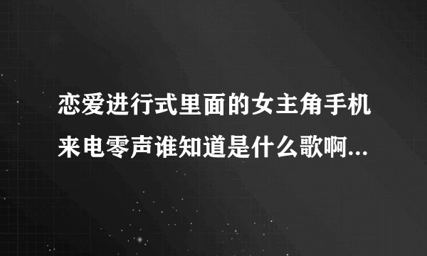 恋爱进行式里面的女主角手机来电零声谁知道是什么歌啊??好象是英文的...爱听英文的请进一下