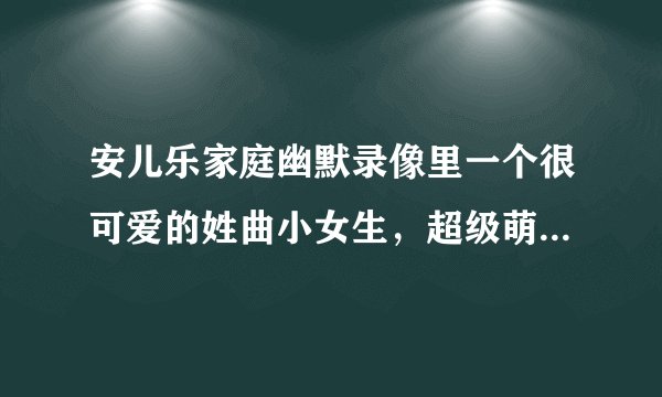 安儿乐家庭幽默录像里一个很可爱的姓曲小女生，超级萌超级可爱。是今天看到的看到的。