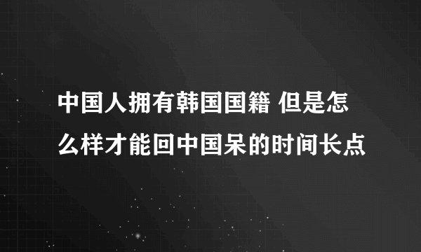中国人拥有韩国国籍 但是怎么样才能回中国呆的时间长点