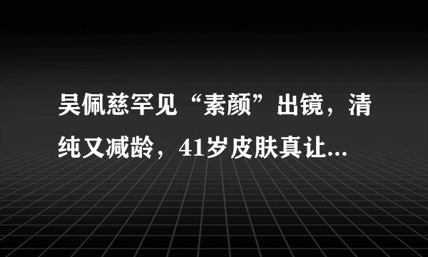 吴佩慈罕见“素颜”出镜，清纯又减龄，41岁皮肤真让人“惊艳”
