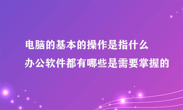 电脑的基本的操作是指什么 办公软件都有哪些是需要掌握的