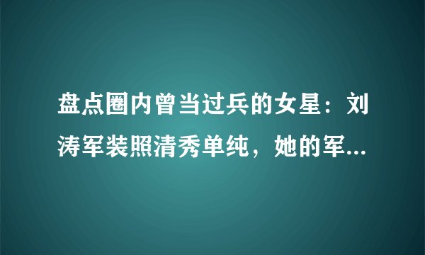 盘点圈内曾当过兵的女星：刘涛军装照清秀单纯，她的军衔高的吓人，是谁？