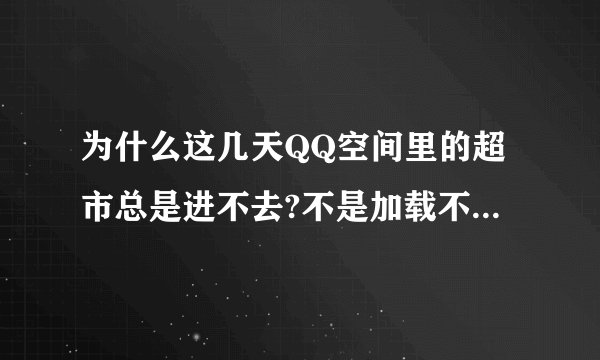 为什么这几天QQ空间里的超市总是进不去?不是加载不出来就是白屏。