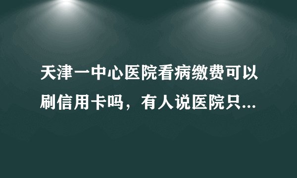 天津一中心医院看病缴费可以刷信用卡吗，有人说医院只收现金？