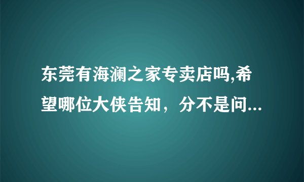 东莞有海澜之家专卖店吗,希望哪位大侠告知，分不是问题，小弟有1000多。最住要我喜欢这个品牌的衣服。