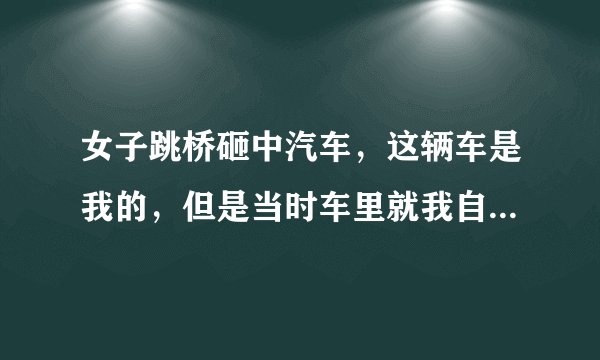 女子跳桥砸中汽车，这辆车是我的，但是当时车里就我自己在，我没事就是车毁了，但是那个女的死了，我需要负责任吗？我这个赔偿该找谁要？没买车险。
