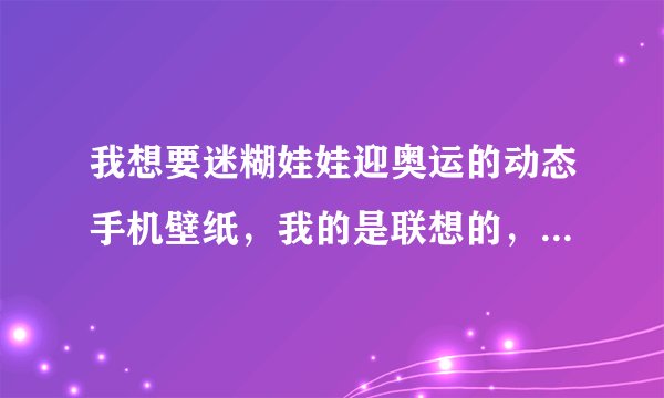 我想要迷糊娃娃迎奥运的动态手机壁纸，我的是联想的，全屏是200X400 有没有会做的 谢谢