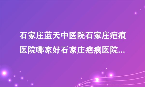 石家庄蓝天中医院石家庄疤痕医院哪家好石家庄疤痕医院排名-受伤后疤痕需要治疗吗