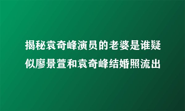 揭秘袁奇峰演员的老婆是谁疑似廖景萱和袁奇峰结婚照流出