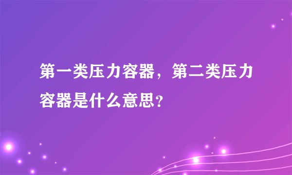第一类压力容器，第二类压力容器是什么意思？