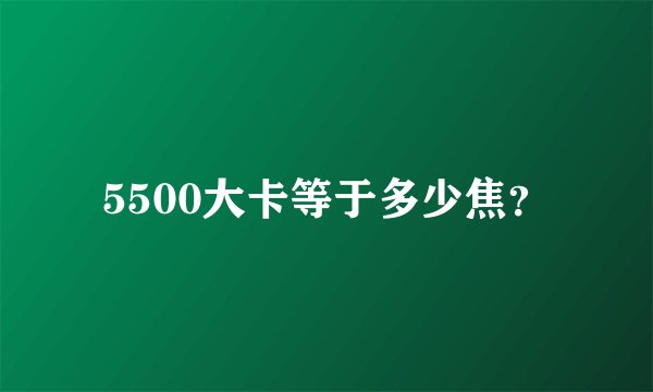 5500大卡等于多少焦？