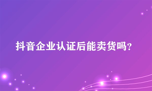 抖音企业认证后能卖货吗？