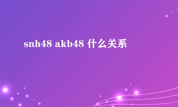 snh48 akb48 什么关系