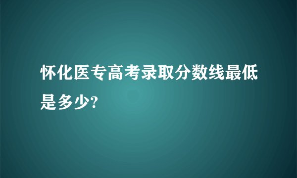怀化医专高考录取分数线最低是多少?
