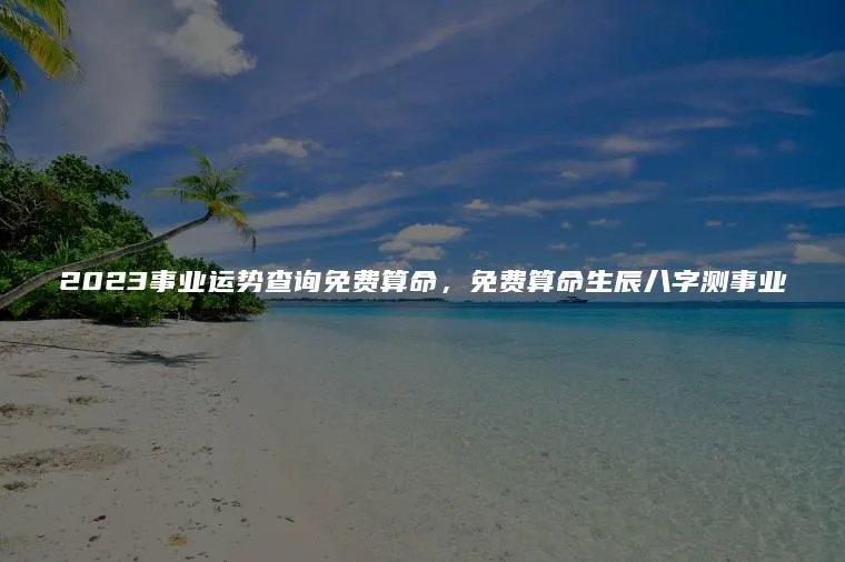 2023事业运势查询免费算命，免费算命生辰八字测事业