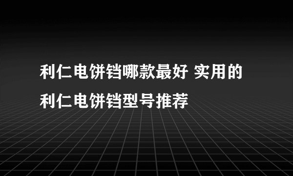 利仁电饼铛哪款最好 实用的利仁电饼铛型号推荐