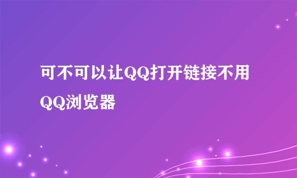 可不可以让QQ打开链接不用QQ浏览器