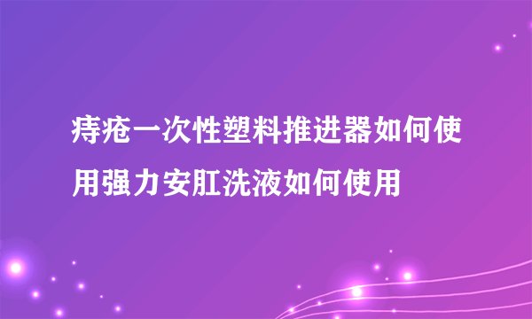痔疮一次性塑料推进器如何使用强力安肛洗液如何使用