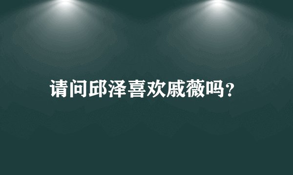 请问邱泽喜欢戚薇吗？