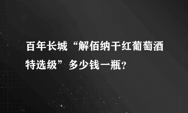 百年长城“解佰纳干红葡萄酒特选级”多少钱一瓶？