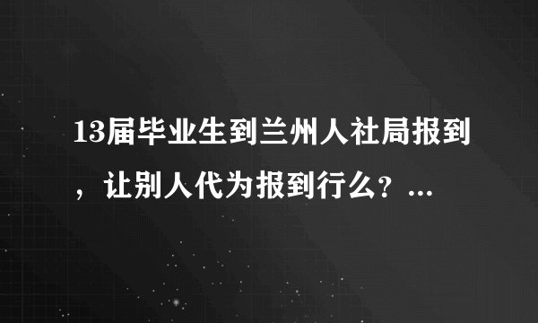 13届毕业生到兰州人社局报到，让别人代为报到行么？需要带哪些证件？人社局的上班时间？