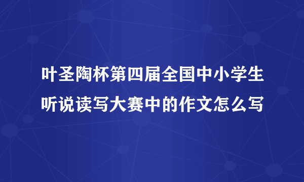 叶圣陶杯第四届全国中小学生听说读写大赛中的作文怎么写