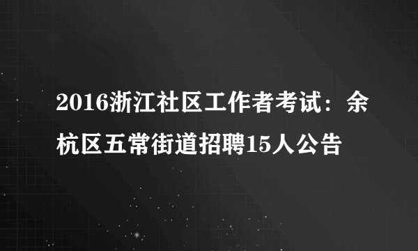 2016浙江社区工作者考试：余杭区五常街道招聘15人公告