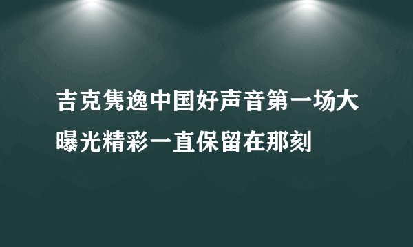 吉克隽逸中国好声音第一场大曝光精彩一直保留在那刻