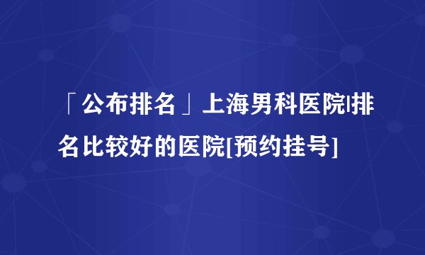 「公布排名」上海男科医院|排名比较好的医院[预约挂号]