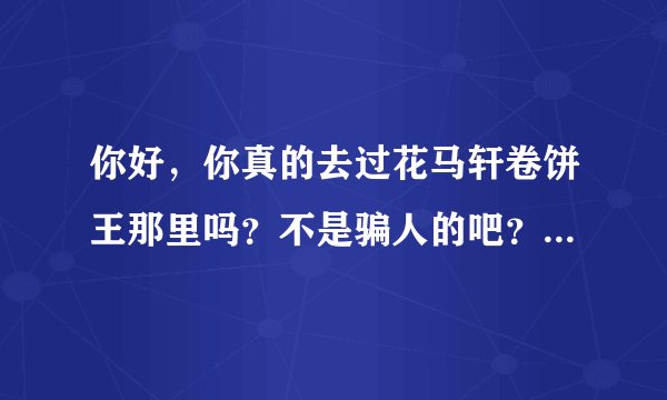 你好，你真的去过花马轩卷饼王那里吗？不是骗人的吧？我想投资准备过完年去考察，可是害怕是骗人的